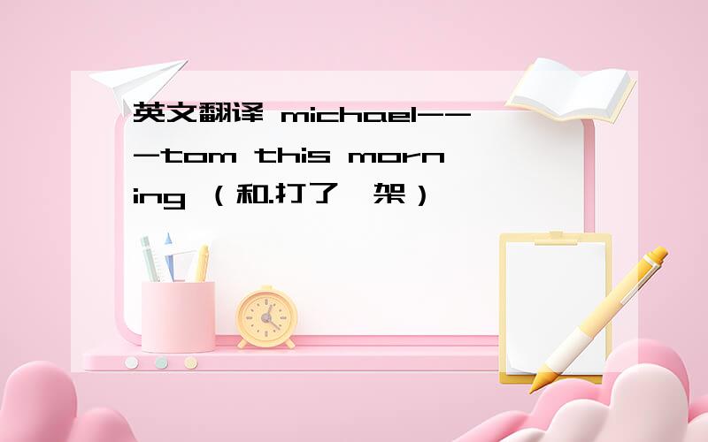 英文翻译 michael---tom this morning （和.打了一架）