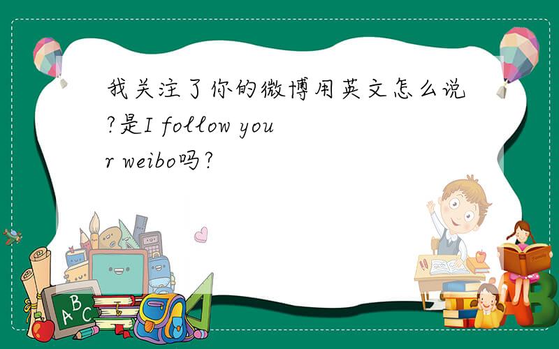 我关注了你的微博用英文怎么说?是I follow your weibo吗?