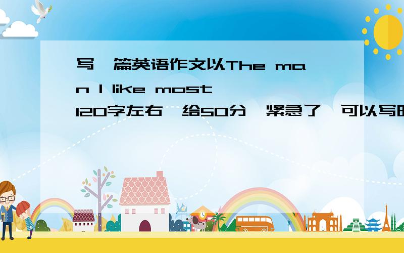 写一篇英语作文以The man I like most,120字左右,给50分,紧急了,可以写明星之类的,要大学英语水平,谢谢了!