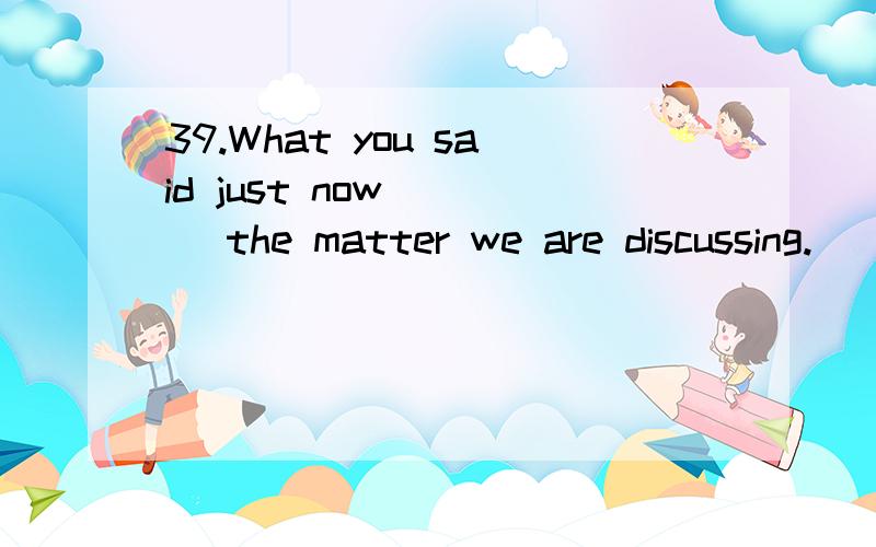 39.What you said just now____ the matter we are discussing.　　A.have something to at B.has something to do with　　C.had something to do with D.has been something to do with为什么选A 为什么要to at