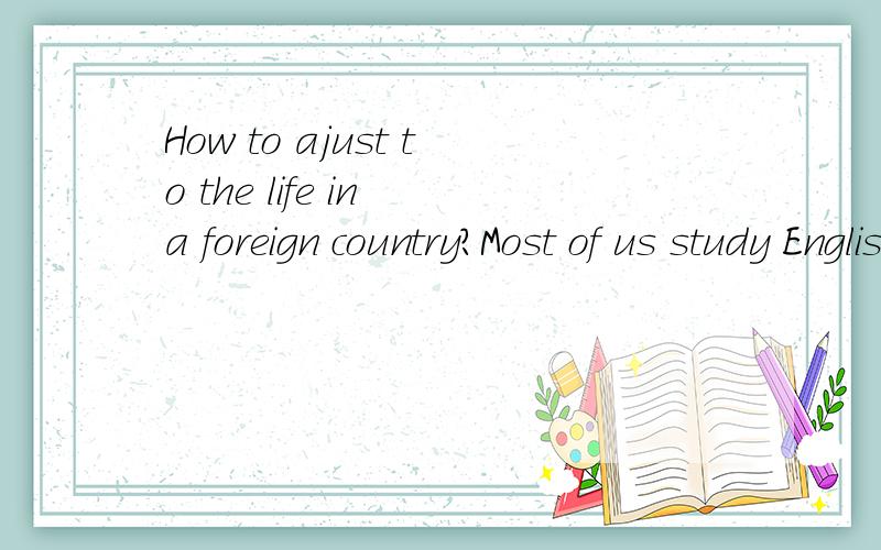 How to ajust to the life in a foreign country?Most of us study English because we want to know more about the foreign countries,and also maybe we want to go abroad.But sometimes,living abroad is not that easy because we have different cultural backgr