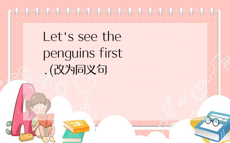 Let's see the penguins first.(改为同义句