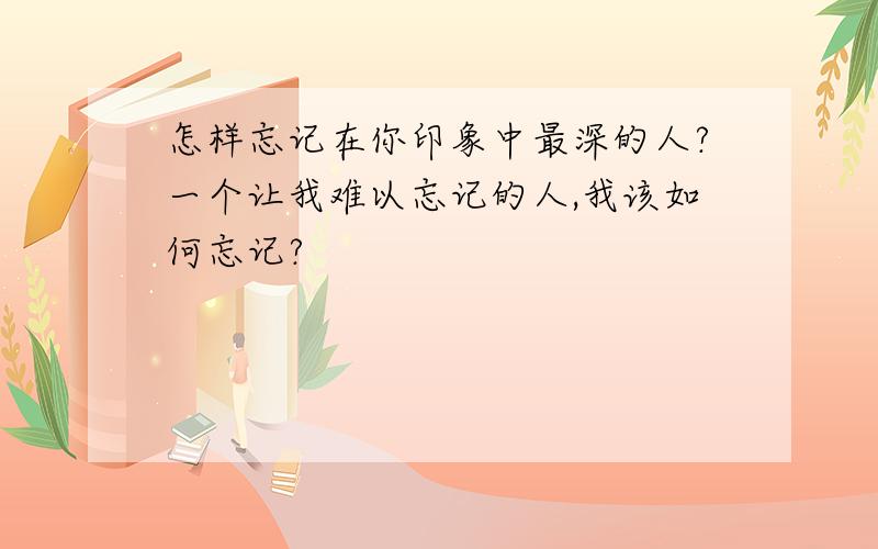 怎样忘记在你印象中最深的人?一个让我难以忘记的人,我该如何忘记?