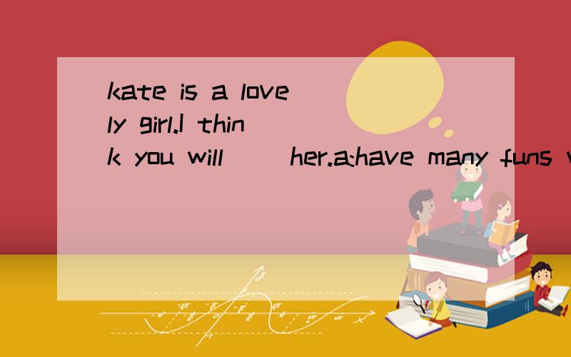 kate is a lovely girl.I think you will __her.a:have many funs with b:have much fun to c:have lots of fun in d:have much fun with