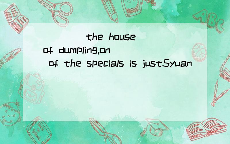 ____the house of dumpling,on of the specials is just5yuan____10 dumplings.