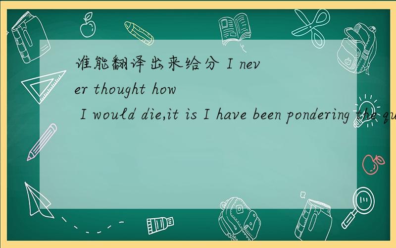 谁能翻译出来给分 I never thought how I would die,it is I have been pondering the question of