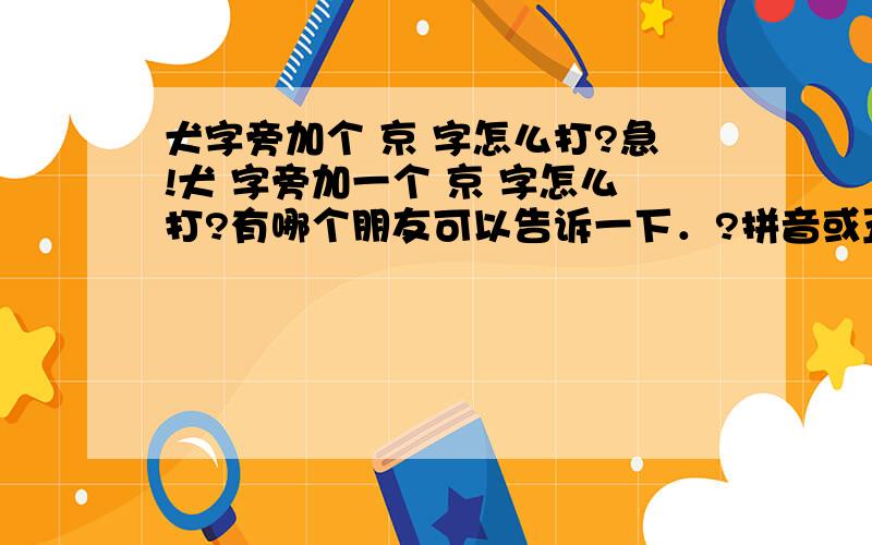 犬字旁加个 京 字怎么打?急!犬 字旁加一个 京 字怎么打?有哪个朋友可以告诉一下．?拼音或五笔字母!谢谢了,．．