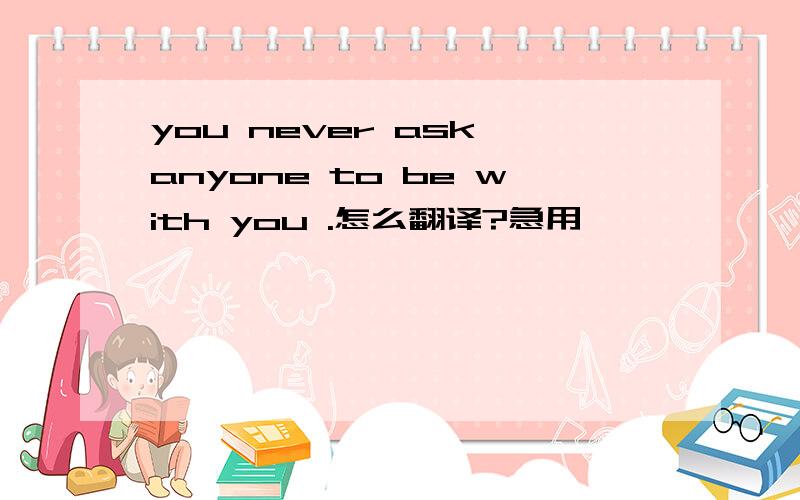 you never ask anyone to be with you .怎么翻译?急用,