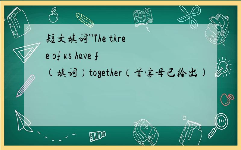 短文填词''The three of us have f(填词）together（首字母已给出)