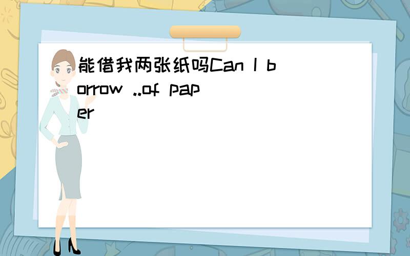 能借我两张纸吗Can I borrow ..of paper