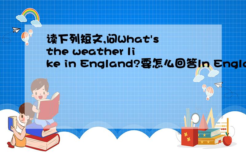 读下列短文,问What's the weather like in England?要怎么回答ln England  ,people often talk about the weather because they can have four seasons in one day. ln the moming the weaher is warm just like in spring.An hour later,  clouds come out