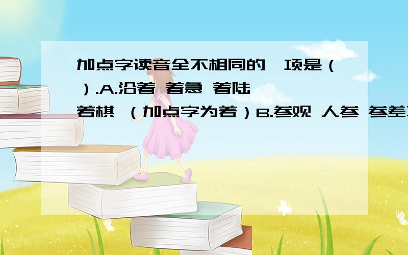 加点字读音全不相同的一项是（）.A.沿着 着急 着陆 一着棋 （加点字为着）B.参观 人参 参差不齐 党参 （加点字为参）C.落户 落枕 丢三落四 落下 （加点字为落）D.转达 转告 转动 旋转 （加