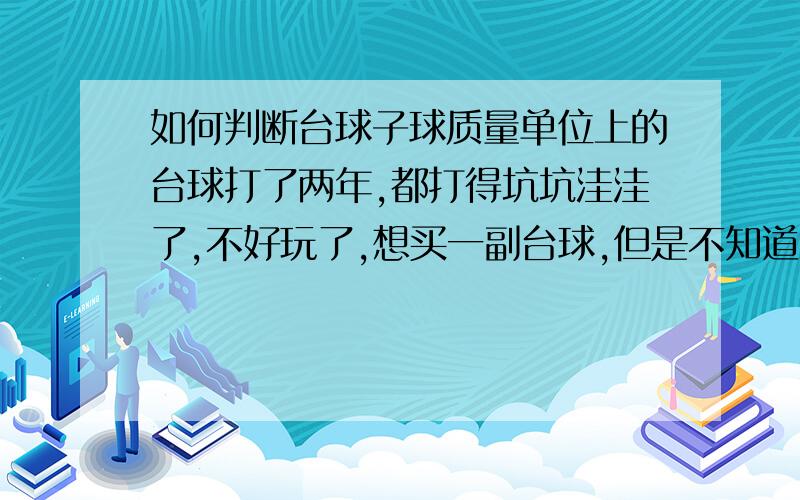 如何判断台球子球质量单位上的台球打了两年,都打得坑坑洼洼了,不好玩了,想买一副台球,但是不知道怎么买到质量好的.我看外面台球室的台球都很光,发亮,台球室应该打得很频繁,但是他们