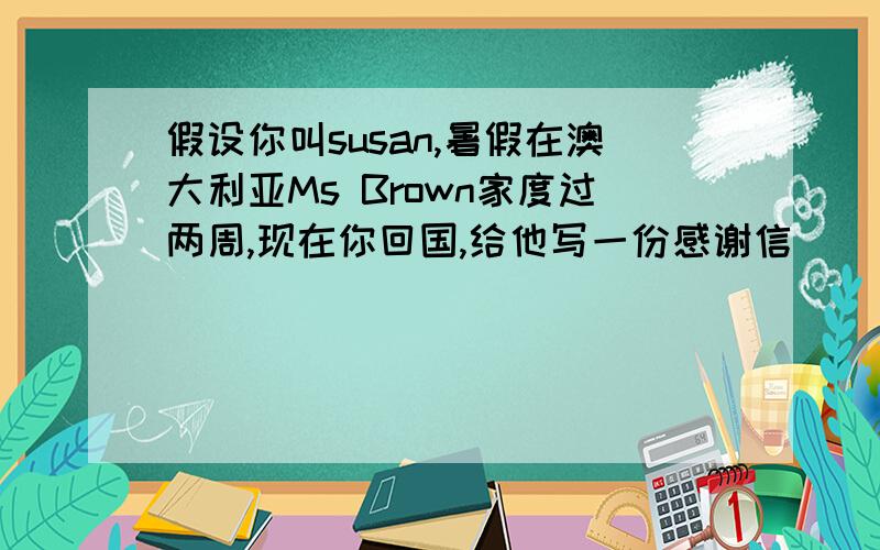 假设你叫susan,暑假在澳大利亚Ms Brown家度过两周,现在你回国,给他写一份感谢信