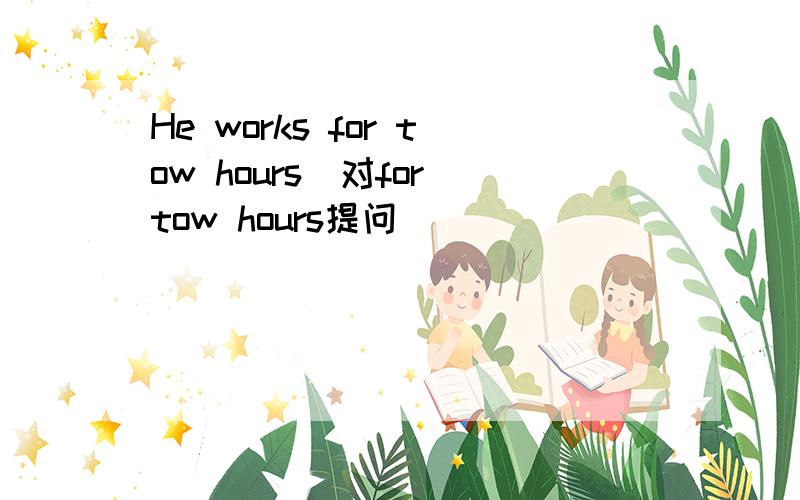 He works for tow hours(对for tow hours提问)