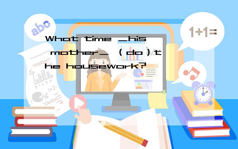 What time ＿his mother＿ （do）the housework?