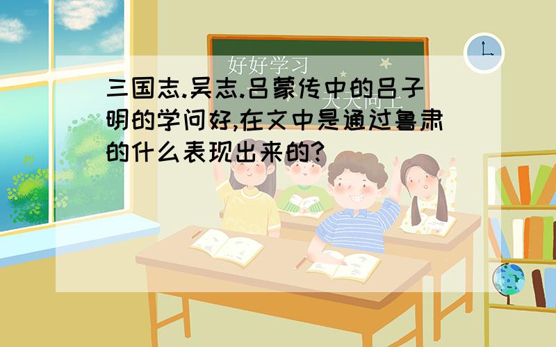 三国志.吴志.吕蒙传中的吕子明的学问好,在文中是通过鲁肃的什么表现出来的?