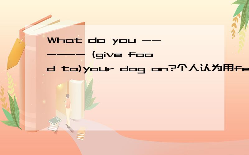 What do you ------ (give food to)your dog on?个人认为用feed,但feed on谷歌是吃的意思,