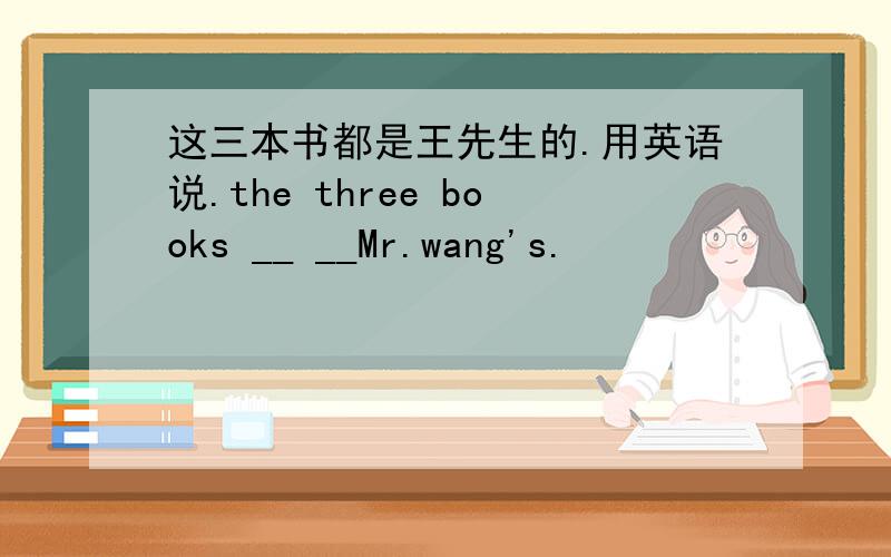 这三本书都是王先生的.用英语说.the three books __ __Mr.wang's.