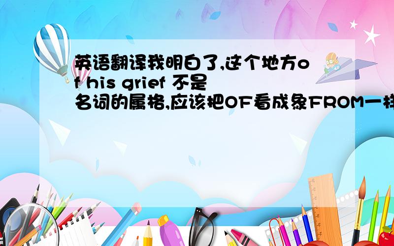 英语翻译我明白了,这个地方of his grief 不是名词的属格,应该把OF看成象FROM一样的介词,表示除去的意见 ,cure sb.of cancer 治愈某人的疾病