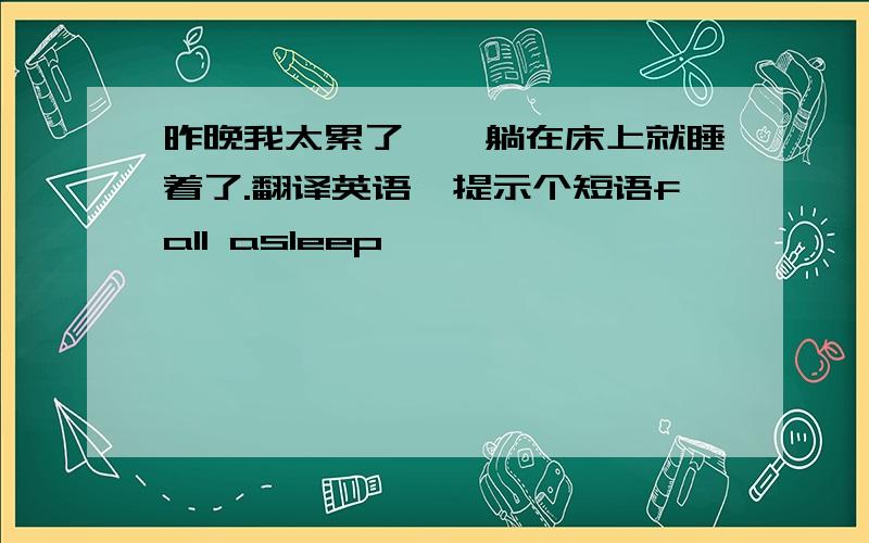 昨晚我太累了,一躺在床上就睡着了.翻译英语,提示个短语fall asleep