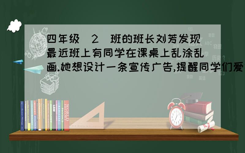 四年级(2)班的班长刘芳发现最近班上有同学在课桌上乱涂乱画.她想设计一条宣传广告,提醒同学们爱护课桌.