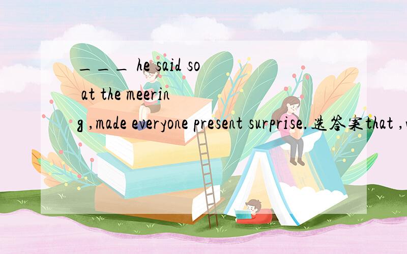 ___ he said so at the meering ,made everyone present surprise.选答案that ,what ,when ,\ 哪一个____ he said so at the meeting made everyong present surprised.此题选哪个答案?A.That B.What C.When D.\Was it not until you began to work ______