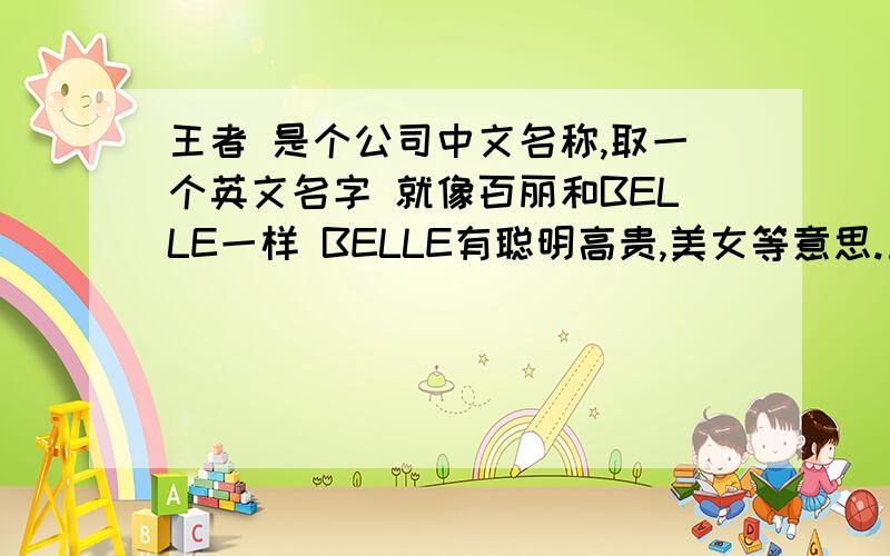 王者 是个公司中文名称,取一个英文名字 就像百丽和BELLE一样 BELLE有聪明高贵,美女等意思.王者能不能也用一个英文单词 有同样好的寓意呢?王者的翻译应该和王者的的读音有相似,最好能是个