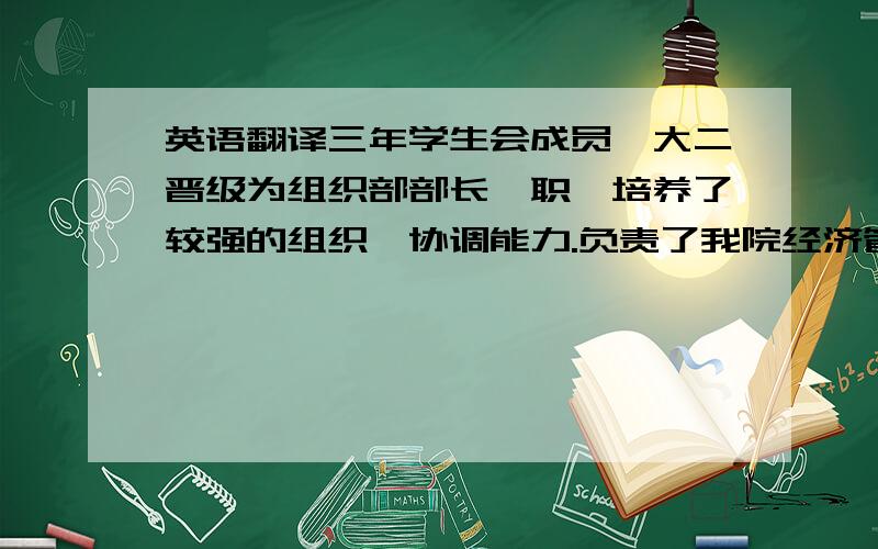 英语翻译三年学生会成员,大二晋级为组织部部长一职,培养了较强的组织、协调能力.负责了我院经济管理系所有的活动策划及开展工作.有良好的沟通和组织领导能力.曾参加了江西省教育部