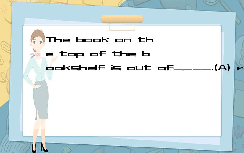 The book on the top of the bookshelf is out of____.(A) reach (B) distance (C) reachAnd tell me the reason,please.写错了(C) touch