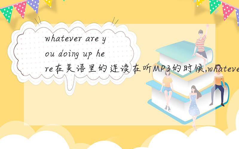 whatever are you doing up here在美语里的连读在听MP3的时候,whatever里面的t好象浊化成了d,后面的er也好象省略了,here 的h也没有发音,好象听到的是whadev are you doing upere请问是这样读吗请帮忙回答,