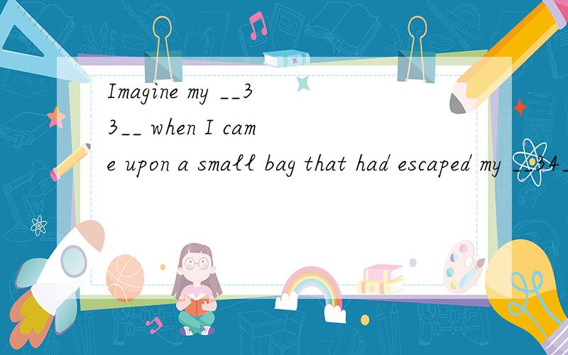 Imagine my __33__ when I came upon a small bag that had escaped my __34__ before.33.A.curiosity B.disappointment C.puzzlement D.excitement34.A.attempt B.plan C.notice D.chance