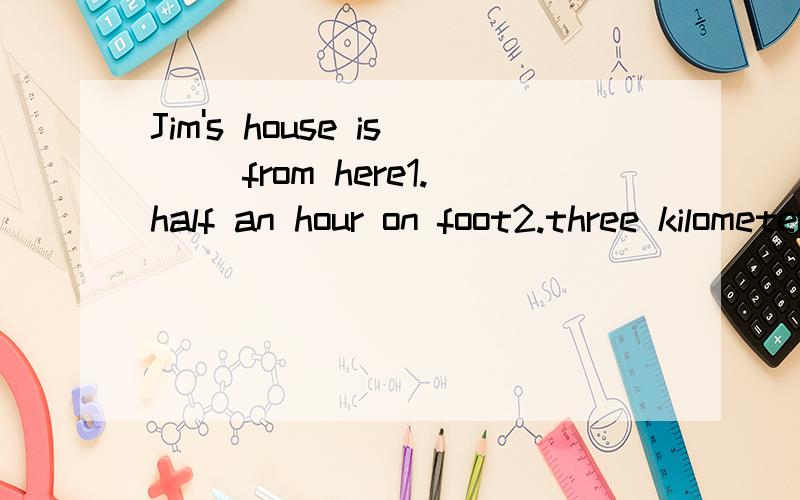 Jim's house is __from here1.half an hour on foot2.three kilometers far3.10 minutes far4.two hours