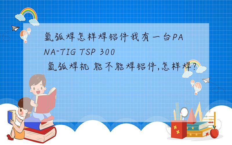 氩弧焊怎样焊铝件我有一台PANA-TIG TSP 300 氩弧焊机 能不能焊铝件,怎样焊?