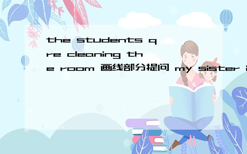 the students qre cleaning the room 画线部分提问 my sister is listening to the teacher 变一般疑问句my borther is reading a book 改为否定句