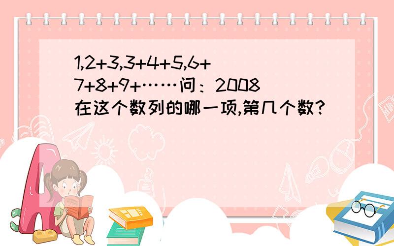 1,2+3,3+4+5,6+7+8+9+……问：2008在这个数列的哪一项,第几个数?