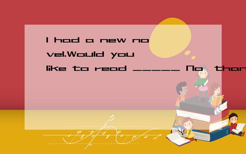 I had a new novel.Would you like to read _____ No,thanks.I'm going to borrow ___from the library.A,one;it B.it;one C.one;one D.it;it 选哪个?为什么?