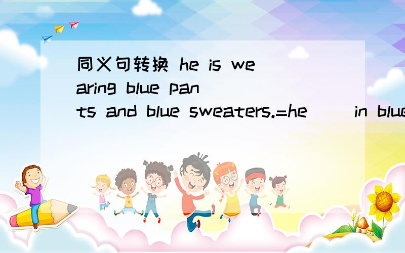 同义句转换 he is wearing blue pants and blue sweaters.=he（ ）in blue（ ）and bliue（ ）急