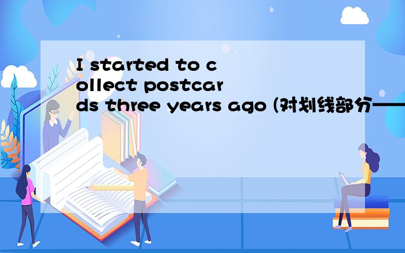 I started to collect postcards three years ago (对划线部分——three years ago 提问)完成上面的填空 _______  ________ you ________ to collect postcards?