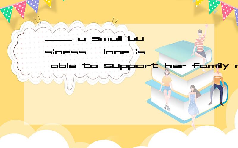 ___ a small business,Jane is able to support her family now.A Run B Ran C Running D To run请告知这个英语单项选择为什么选那项,别的为什么不选?最后还请翻译一下这句话谢..