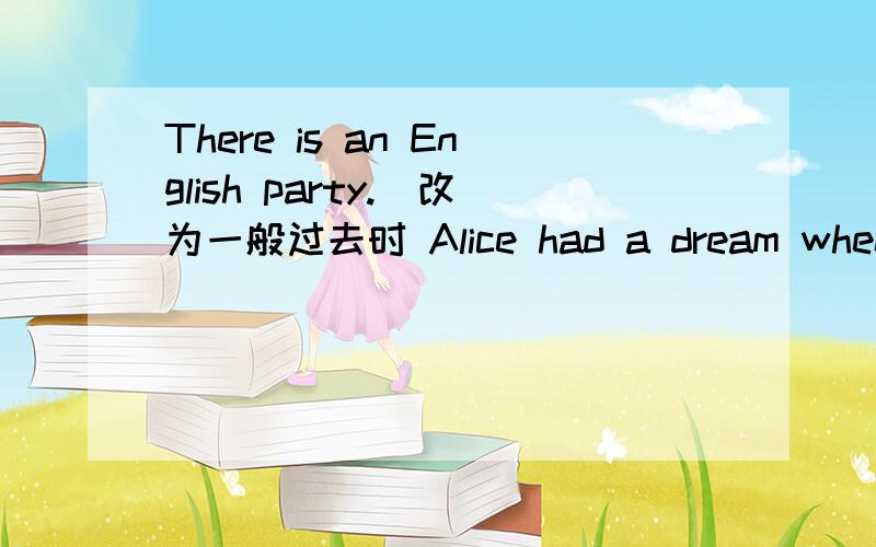 There is an English party.(改为一般过去时 Alice had a dream when she was a little child.(改为否定句）