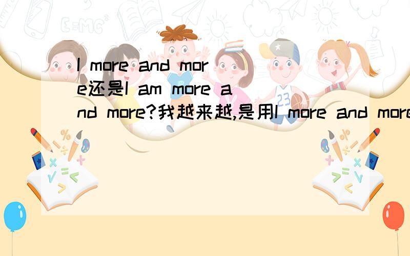I more and more还是I am more and more?我越来越,是用I more and more 还是I am more and more网上看了,怎么有些有am有些没有am,more and more前面一般是接什么的?