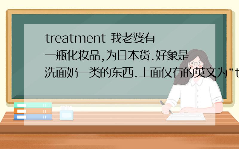 treatment 我老婆有一瓶化妆品,为日本货.好象是洗面奶一类的东西.上面仅有的英文为