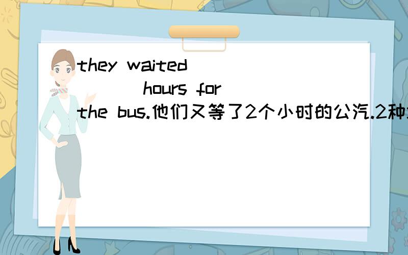 they waited ( )( )hours for the bus.他们又等了2个小时的公汽.2种填法