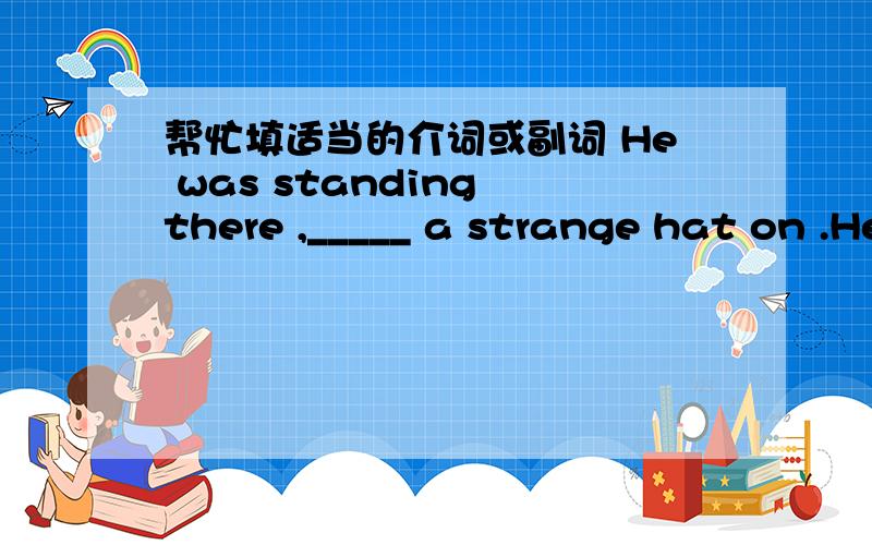 帮忙填适当的介词或副词 He was standing there ,_____ a strange hat on .He came ——— to me with a smile .Don’t read ——the sun ,it’s not good for your eyes .He spoke slowly and there was a tough of sadness —— his voice .I was