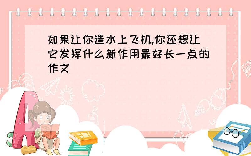 如果让你造水上飞机,你还想让它发挥什么新作用最好长一点的作文