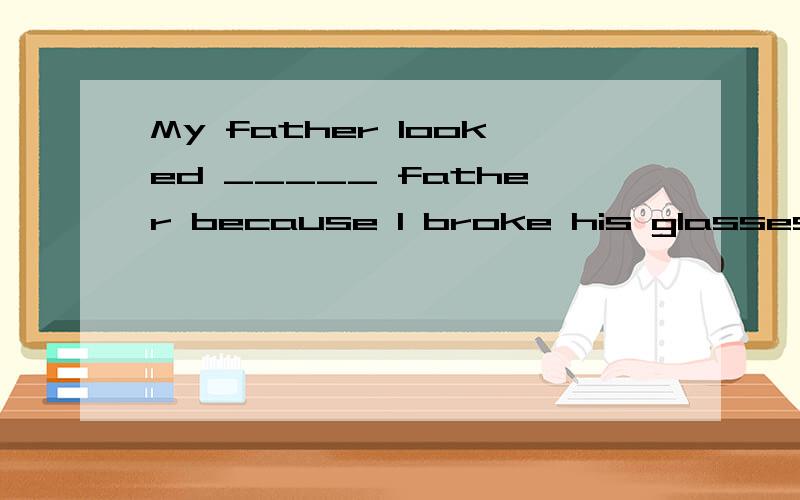 My father looked _____ father because I broke his glasses A angry B angrily C foolish D fool