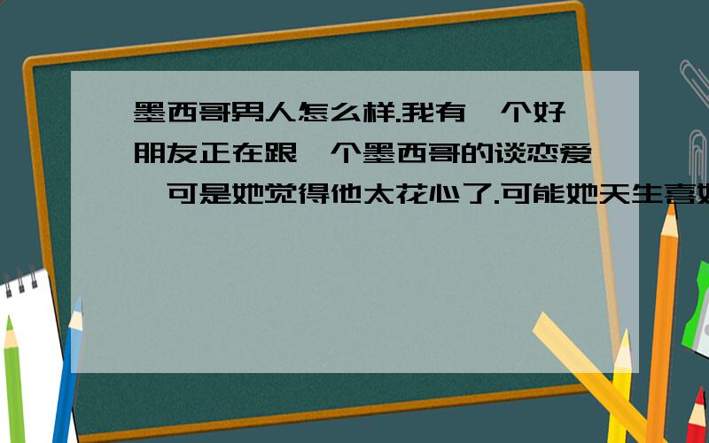 墨西哥男人怎么样.我有一个好朋友正在跟一个墨西哥的谈恋爱,可是她觉得他太花心了.可能她天生喜好异国情缘.忘了一点她是学西班牙语的,所以这交流的比较多.所以请大家轻拍,给点意见.