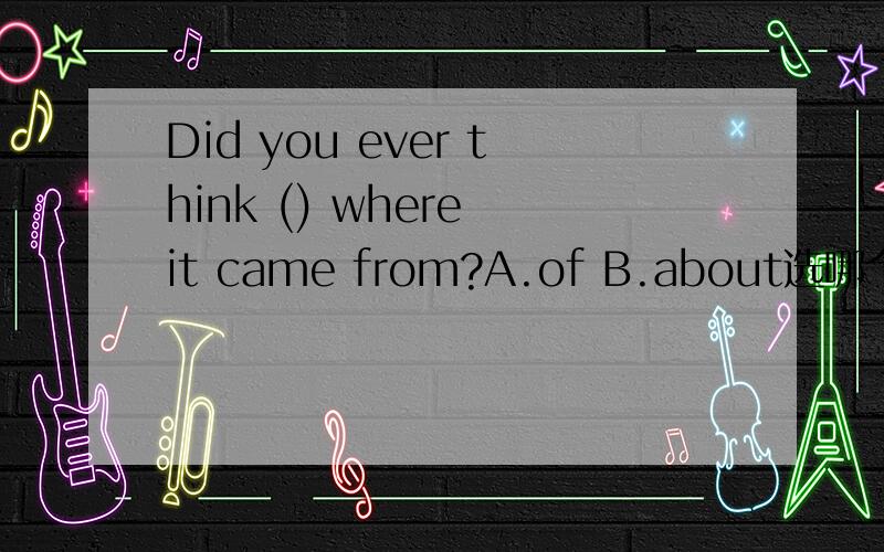 Did you ever think () where it came from?A.of B.about选哪个?说一下为什么选和为什么不选?我需要原因啊，要给别人讲解，我知道用about，可是不知为什么不能选of，各位麻烦多打几个字帮帮忙啊