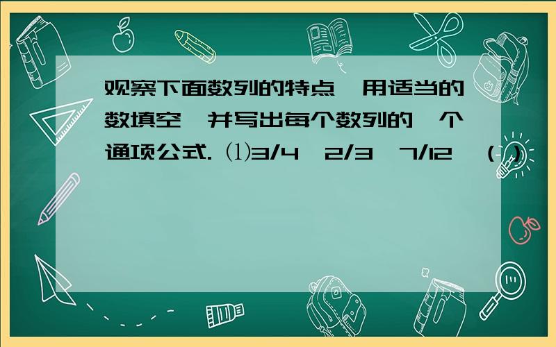 观察下面数列的特点,用适当的数填空,并写出每个数列的一个通项公式. ⑴3/4,2/3,7/12,（）,5/12,1观察下面数列的特点,用适当的数填空,并写出每个数列的一个通项公式.⑴3/4,2/3,7/12,（）,5/12,1/3,..